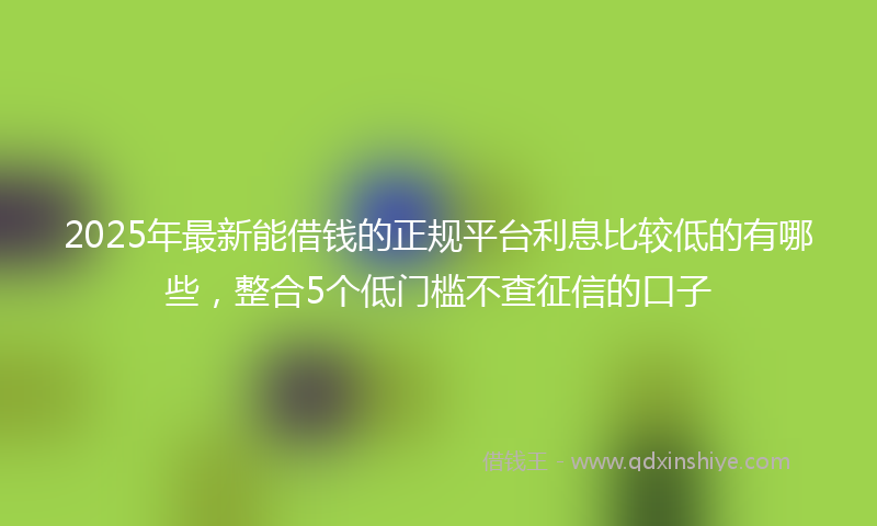 2025年最新能借钱的正规平台利息比较低的有哪些，整合5个低门槛不查征信的口子