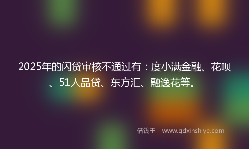 2025年的闪贷审核不通过有：度小满金融、花呗、51人品贷、东方汇、融逸花等。