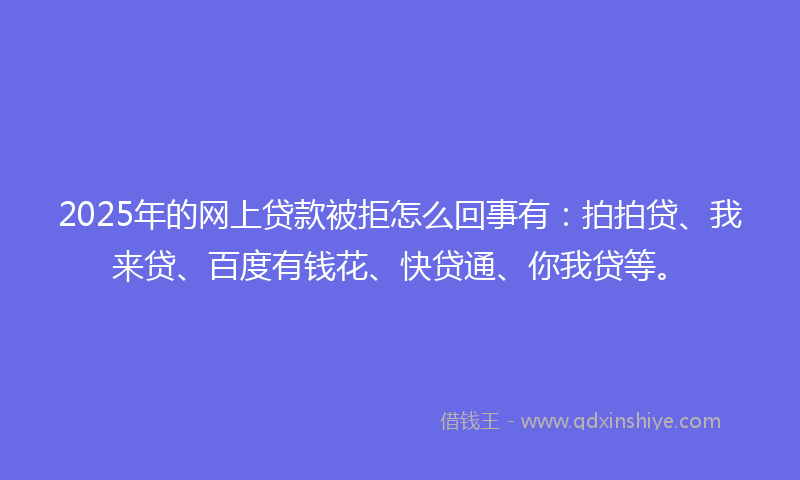 2025年的网上贷款被拒怎么回事有：拍拍贷、我来贷、百度有钱花、快贷通、你我贷等。