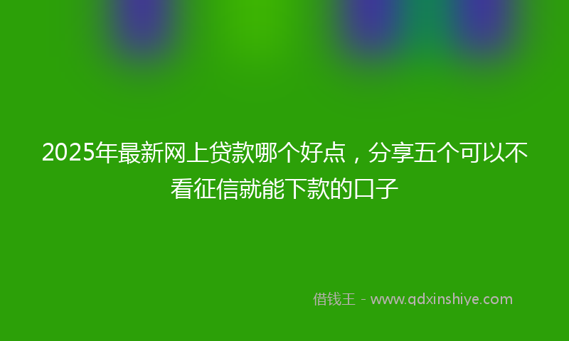 2025年最新网上贷款哪个好点，分享五个可以不看征信就能下款的口子