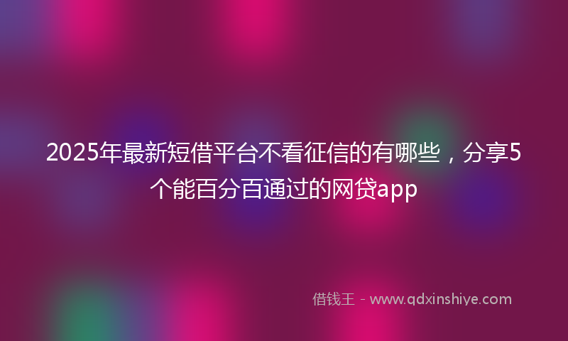 2025年最新短借平台不看征信的有哪些，分享5个能百分百通过的网贷app