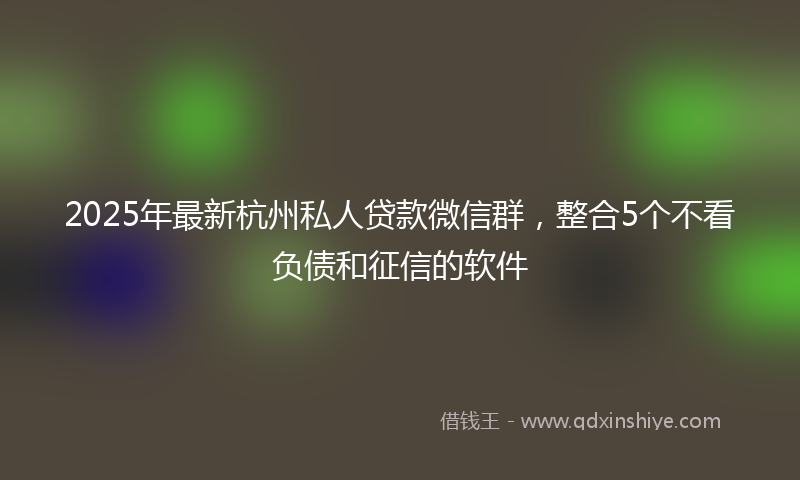 2025年最新杭州私人贷款微信群，整合5个不看负债和征信的软件