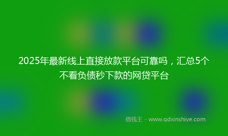 2025年最新线上直接放款平台可靠吗，汇总5个不看负债秒下款的网贷平台