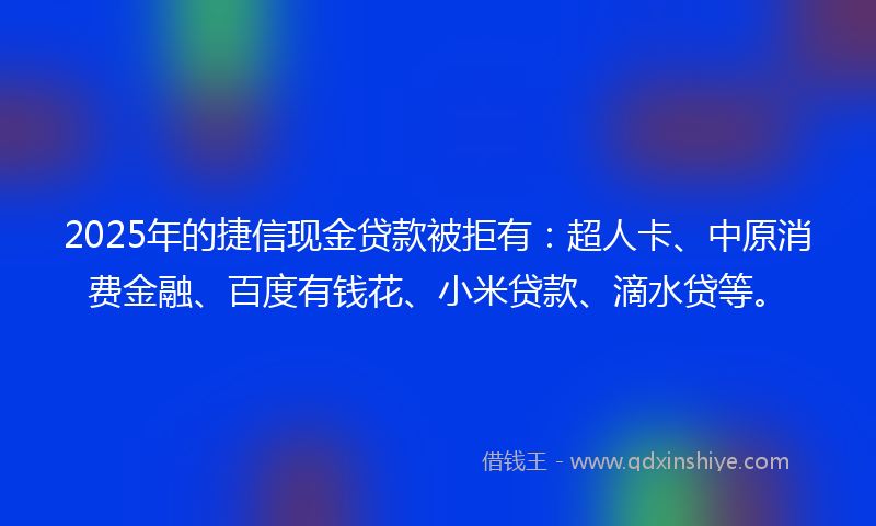 2025年的捷信现金贷款被拒有：超人卡、中原消费金融、百度有钱花、小米贷款、滴水贷等。