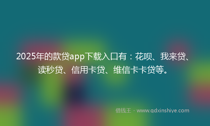 2025年的款贷app下载入口有：花呗、我来贷、读秒贷、信用卡贷、维信卡卡贷等。