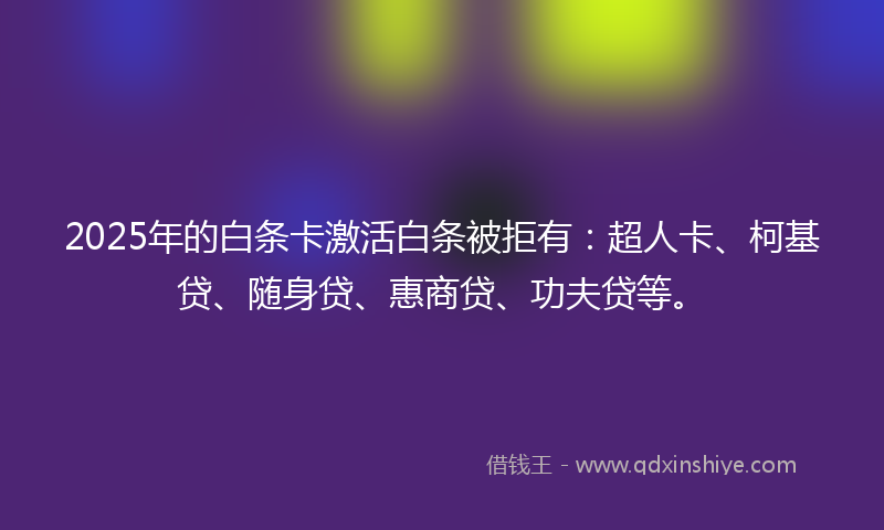 2025年的白条卡激活白条被拒有：超人卡、柯基贷、随身贷、惠商贷、功夫贷等。