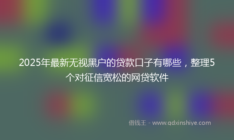 2025年最新无视黑户的贷款口子有哪些，整理5个对征信宽松的网贷软件