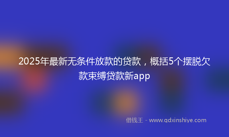 2025年最新无条件放款的贷款，概括5个摆脱欠款束缚贷款新app