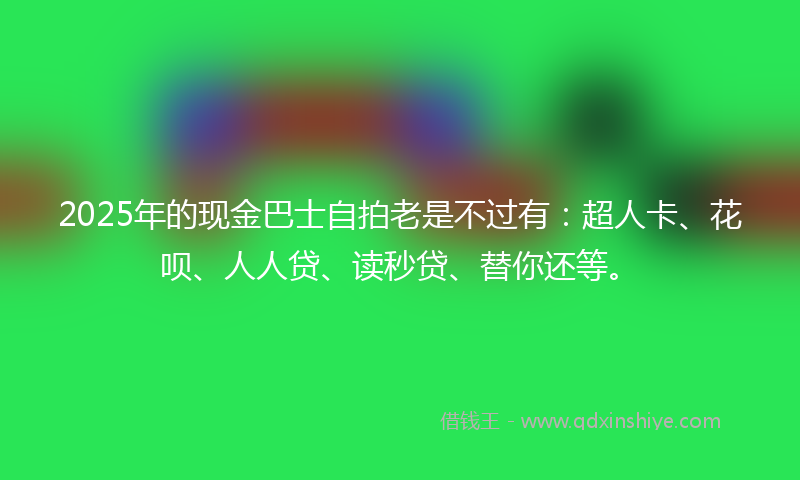2025年的现金巴士自拍老是不过有：超人卡、花呗、人人贷、读秒贷、替你还等。
