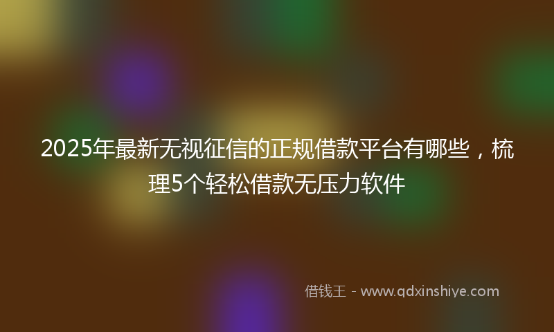 2025年最新无视征信的正规借款平台有哪些，梳理5个轻松借款无压力软件