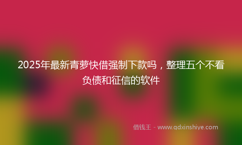 2025年最新青萝快借强制下款吗，整理五个不看负债和征信的软件
