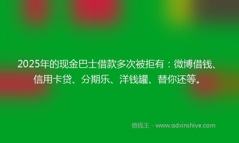 2025年的现金巴士借款多次被拒有：微博借钱、信用卡贷、分期乐、洋钱罐、替你还等。