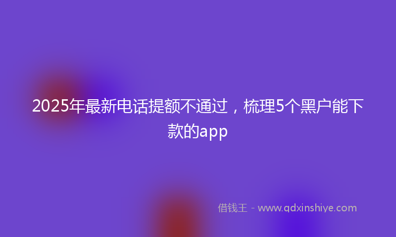 2025年最新电话提额不通过，梳理5个黑户能下款的app