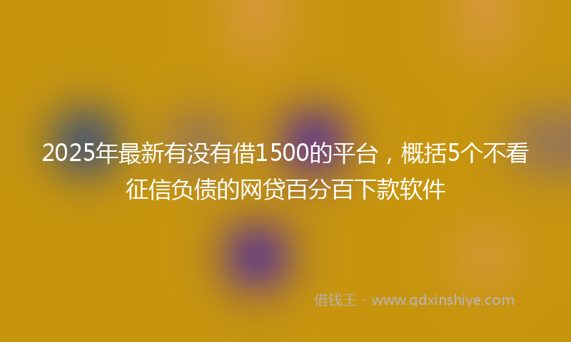 2025年最新有没有借1500的平台，概括5个不看征信负债的网贷百分百下款软件