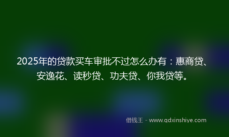 2025年的贷款买车审批不过怎么办有：惠商贷、安逸花、读秒贷、功夫贷、你我贷等。