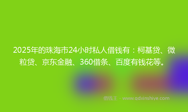 2025年的珠海市24小时私人借钱有：柯基贷、微粒贷、京东金融、360借条、百度有钱花等。