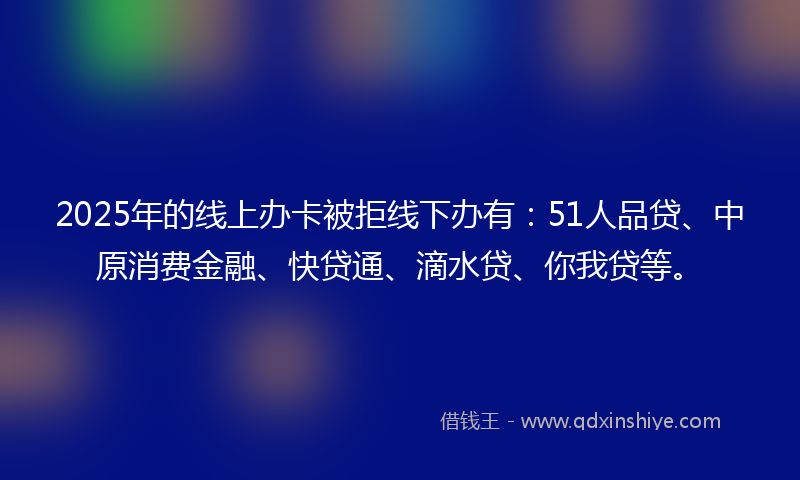 2025年的线上办卡被拒线下办有：51人品贷、中原消费金融、快贷通、滴水贷、你我贷等。