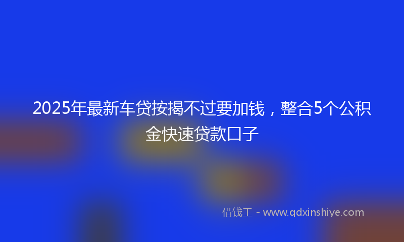2025年最新车贷按揭不过要加钱，整合5个公积金快速贷款口子