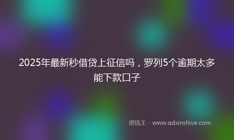 2025年最新秒借贷上征信吗，罗列5个逾期太多能下款口子