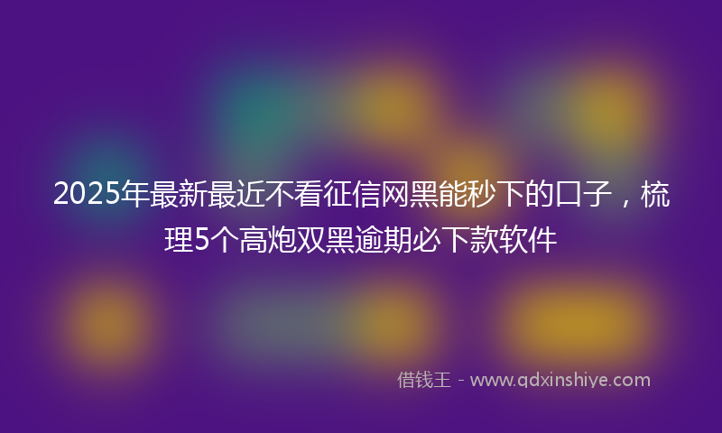 2025年最新最近不看征信网黑能秒下的口子，梳理5个高炮双黑逾期必下款软件