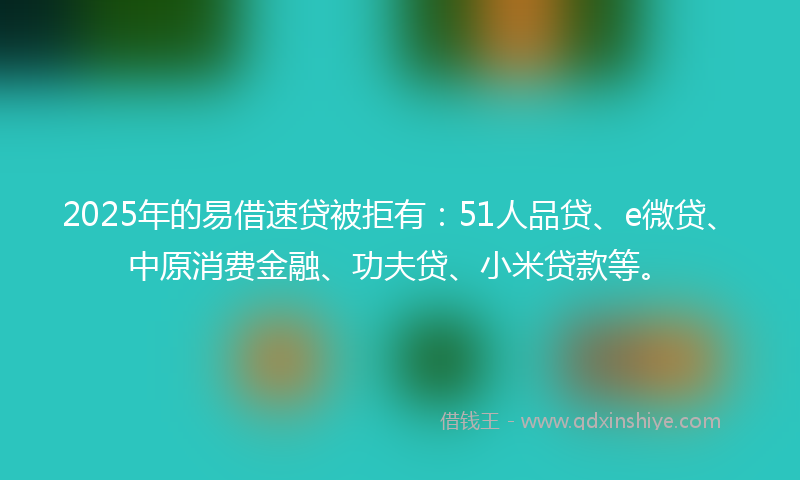 2025年的易借速贷被拒有：51人品贷、e微贷、中原消费金融、功夫贷、小米贷款等。