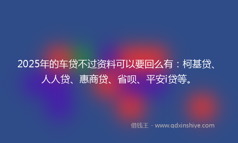 2025年的车贷不过资料可以要回么有：柯基贷、人人贷、惠商贷、省呗、平安i贷等。