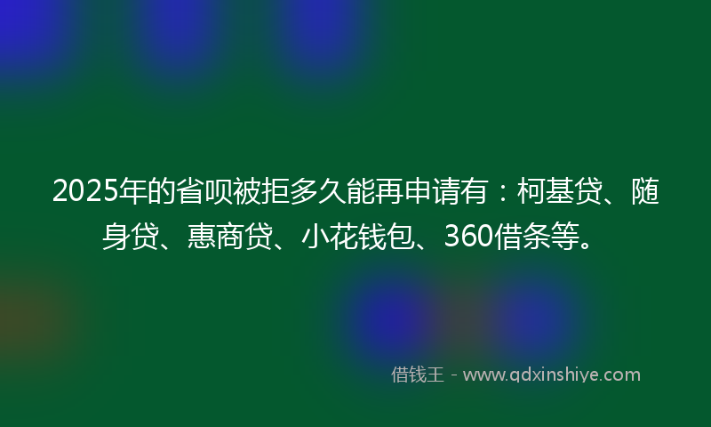 2025年的省呗被拒多久能再申请有：柯基贷、随身贷、惠商贷、小花钱包、360借条等。