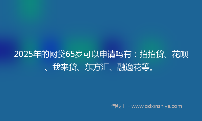 2025年的网贷65岁可以申请吗有：拍拍贷、花呗、我来贷、东方汇、融逸花等。
