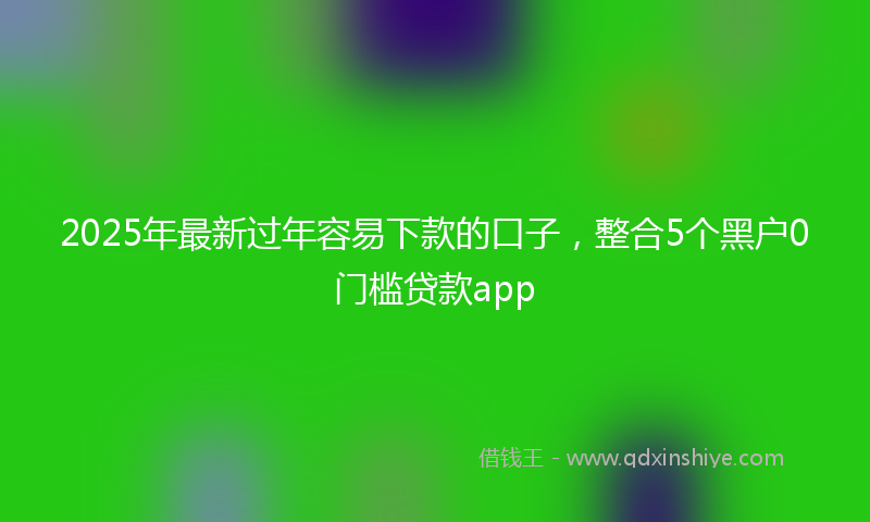 2025年最新过年容易下款的口子，整合5个黑户0门槛贷款app