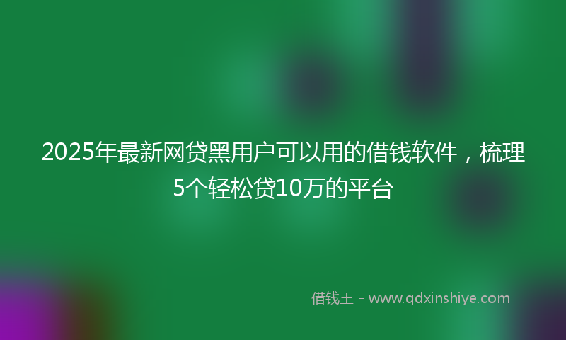 2025年最新网贷黑用户可以用的借钱软件，梳理5个轻松贷10万的平台