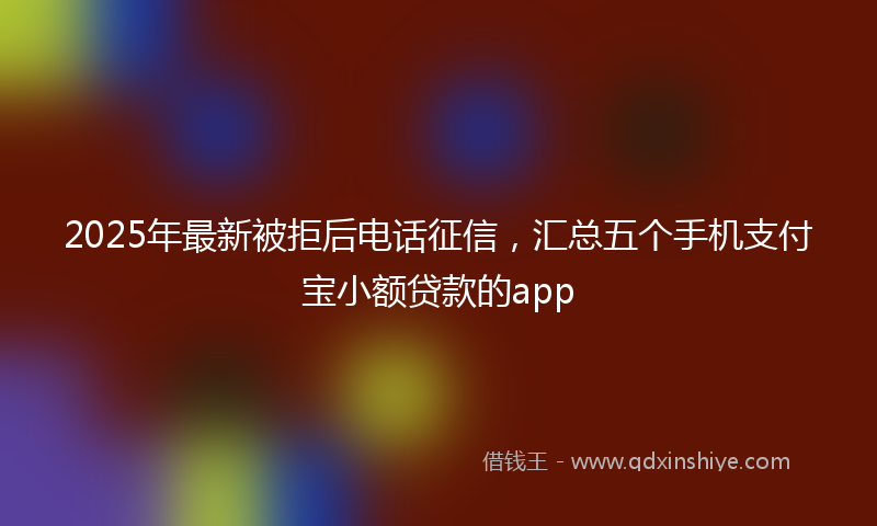 2025年最新被拒后电话征信，汇总五个手机支付宝小额贷款的app