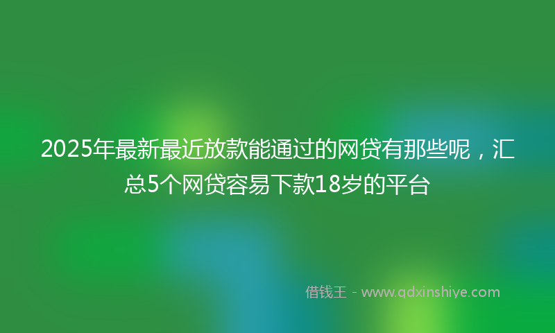 2025年最新最近放款能通过的网贷有那些呢，汇总5个网贷容易下款18岁的平台