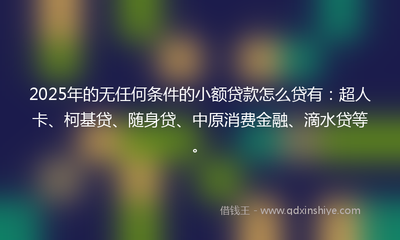 2025年的无任何条件的小额贷款怎么贷有：超人卡、柯基贷、随身贷、中原消费金融、滴水贷等。