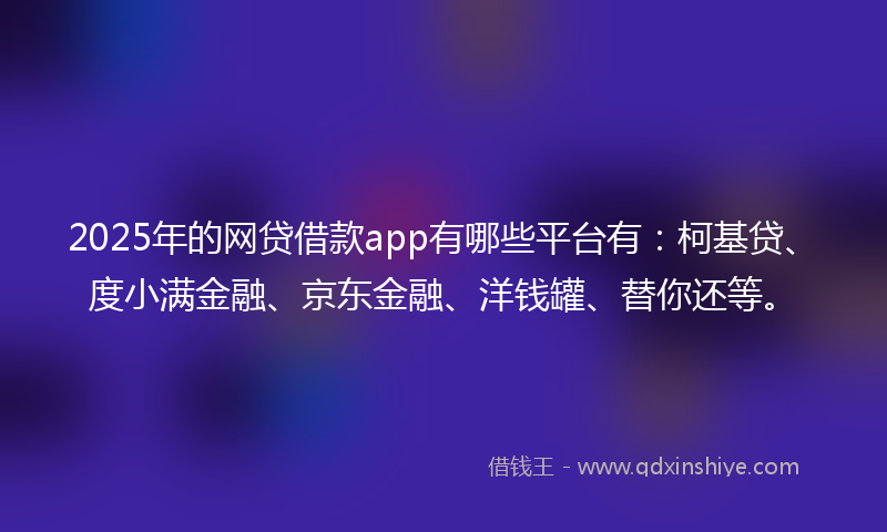 2025年的网贷借款app有哪些平台有：柯基贷、度小满金融、京东金融、洋钱罐、替你还等。