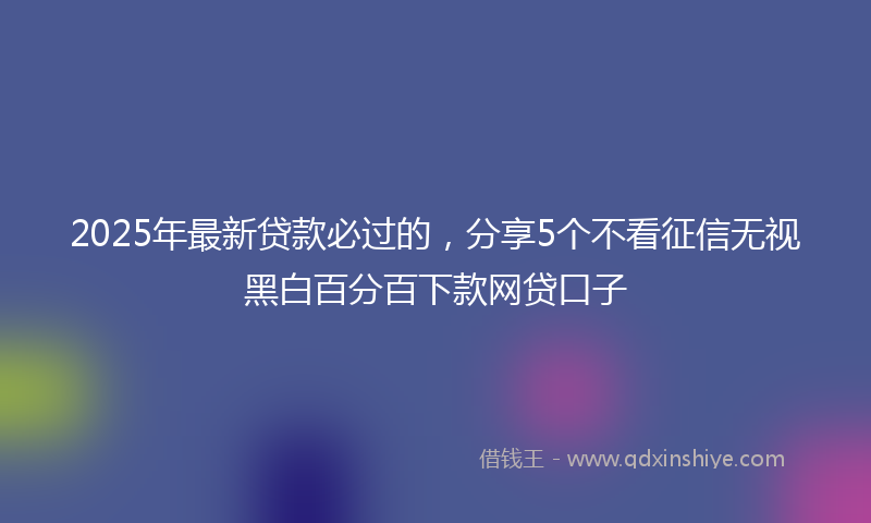 2025年最新贷款必过的，分享5个不看征信无视黑白百分百下款网贷口子