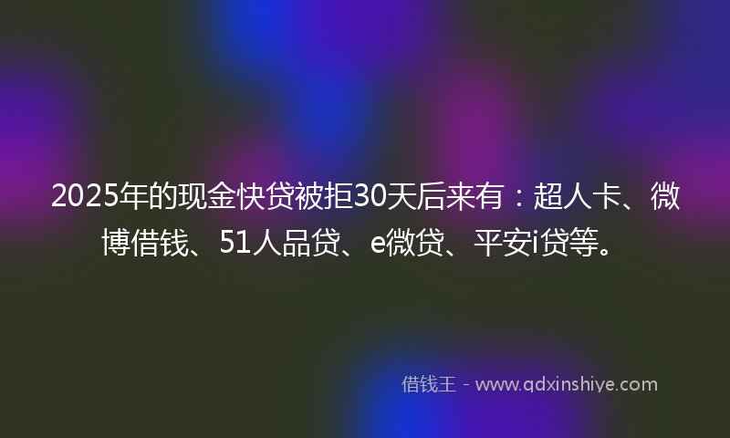 2025年的现金快贷被拒30天后来有：超人卡、微博借钱、51人品贷、e微贷、平安i贷等。