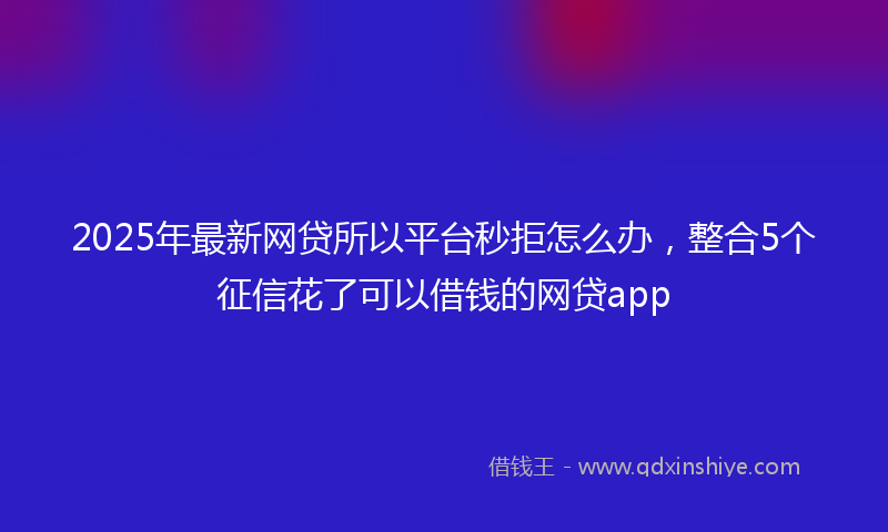 2025年最新网贷所以平台秒拒怎么办，整合5个征信花了可以借钱的网贷app