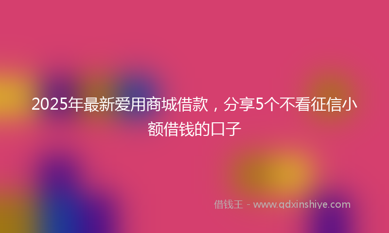 2025年最新爱用商城借款，分享5个不看征信小额借钱的口子