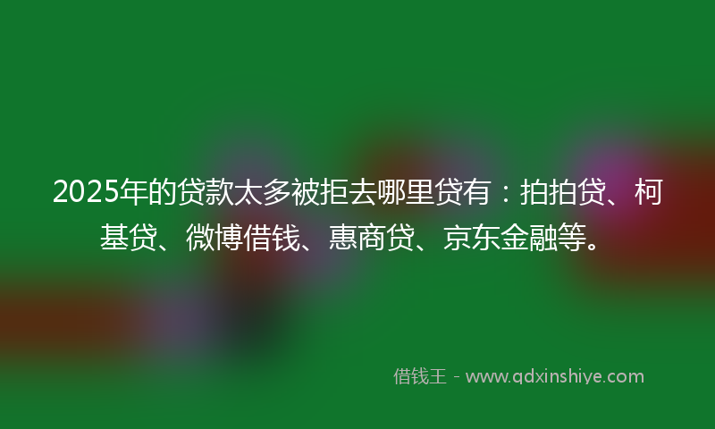 2025年的贷款太多被拒去哪里贷有：拍拍贷、柯基贷、微博借钱、惠商贷、京东金融等。