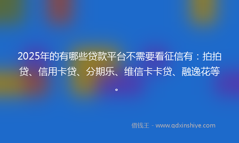 2025年的有哪些贷款平台不需要看征信有：拍拍贷、信用卡贷、分期乐、维信卡卡贷、融逸花等。