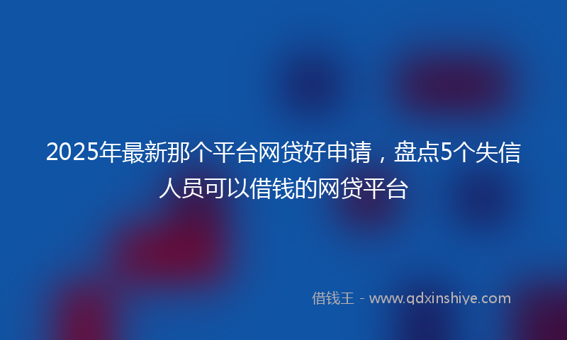 2025年最新那个平台网贷好申请，盘点5个失信人员可以借钱的网贷平台