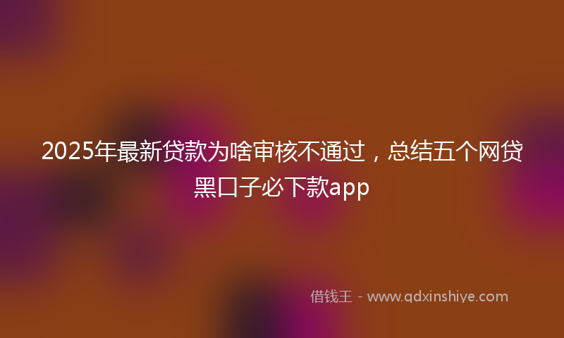 2025年最新贷款为啥审核不通过，总结五个网贷黑口子必下款app