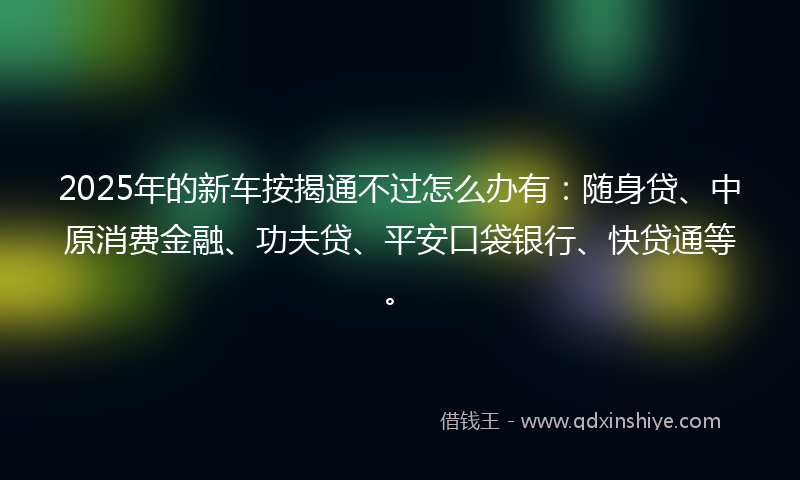 2025年的新车按揭通不过怎么办有：随身贷、中原消费金融、功夫贷、平安口袋银行、快贷通等。