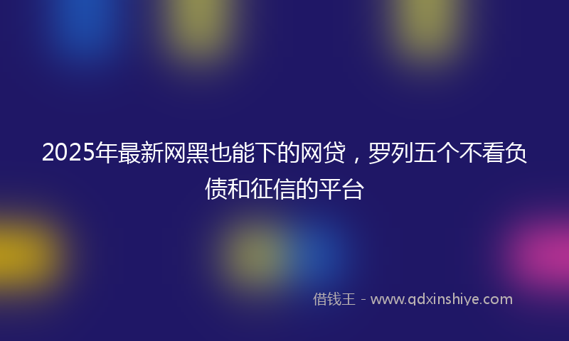 2025年最新网黑也能下的网贷，罗列五个不看负债和征信的平台