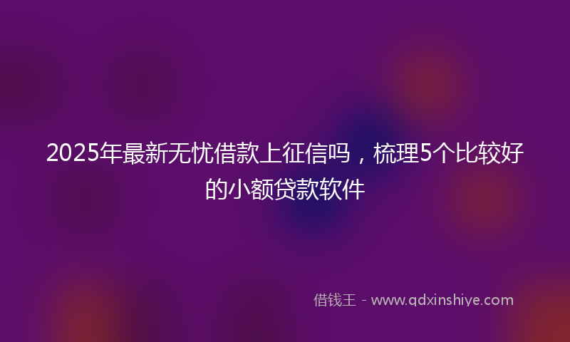 2025年最新无忧借款上征信吗，梳理5个比较好的小额贷款软件