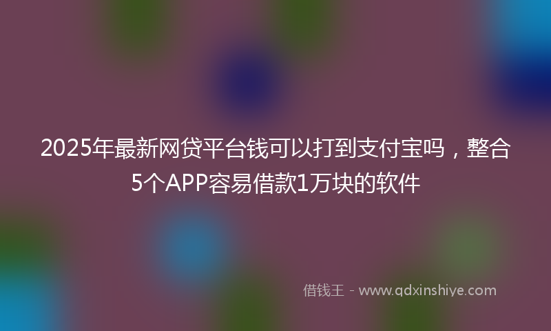 2025年最新网贷平台钱可以打到支付宝吗，整合5个APP容易借款1万块的软件