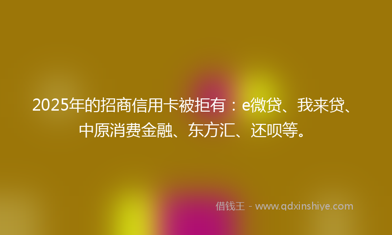 2025年的招商信用卡被拒有：e微贷、我来贷、中原消费金融、东方汇、还呗等。