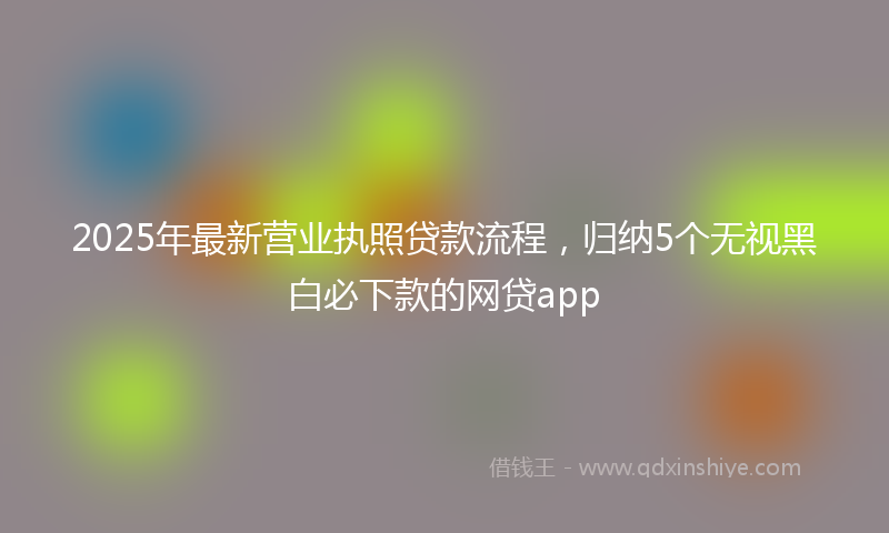 2025年最新营业执照贷款流程，归纳5个无视黑白必下款的网贷app