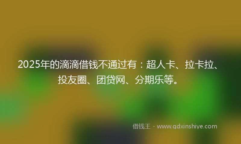 2025年的滴滴借钱不通过有：超人卡、拉卡拉、投友圈、团贷网、分期乐等。