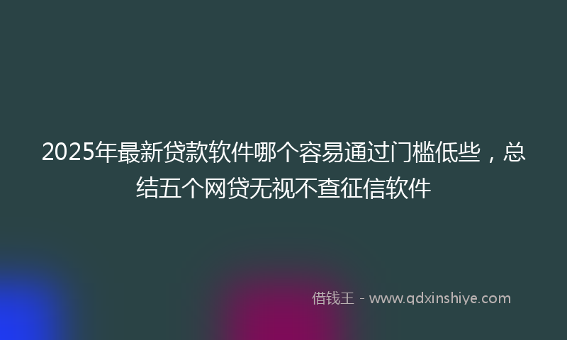 2025年最新贷款软件哪个容易通过门槛低些，总结五个网贷无视不查征信软件